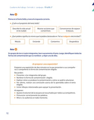 12
Cuaderno de trabajo - Período 3 - Lenguaje - Grado 3°
Piensa en el texto leído y marca la respuesta correcta.
En grupos de tres o cuatro integrantes, lean nuevamente el texto. Luego, identifiquen todas las
formas de contaminación que se nombran y elijan una de ellas.
l	 ¿Cuál es el propósito del texto leído?
Describir la vida actual
en la ciudad.
Mostrar acciones que
contaminan.
Convencernos de separar
la basura.
l	 ¿Qué palabra significa lo mismo que la palabra destacada en:“Así se malgasta electricidad”?
Mezcla Enciende Contamina Desperdicia
¡A preparar una exposición!
Preparen una exposición de diez minutos en la que presenten a sus compañe-
ros o compañeras la forma de contaminación elegida:
Recuerden:
l	 Presentar a los integrantes del grupo.
l	 Nombrar la forma de contaminación elegida.
l	 Explicar cómo se produce la contaminación y cómo se podría solucionar.
l	 Por último, realizar una conclusión acerca de lo aprendido sobre el tema
elegido.
l	 Incluir dibujos relacionados para apoyar la presentación.
Al exponer: 	
l	 Ajustarelvolumendelavozparaserescuchadospor todossuscompañeros.
l	 Pronunciar correctamente las palabras.
l	 Mirar a la audiencia en todo momento.
Reto 3
Reto 4
 