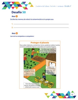 13
Cuaderno de trabajo - Período 3 - Lenguaje - 2° básicoCuaderno de trabajo - Período 3 - Lenguaje - Grado 3°
Lee con tu compañera o compañero:
1.
2.
Escribe dos maneras de reducir la contaminación en tu propia casa.
Para cuidar el planeta y contaminar menos, podemos realizar muchas
acciones cambiando algunas costumbres en nuestros hogares.
Proteger el planeta
Este agricultor hace su
propio abono para la huerta
con las sobras de comida.
Esta niña separa bien la
basura. Así podrán reciclarla
y fabricarán nuevas cosas.
Con este abono,
las plantas crecen
mejor y no se
contamina la tierra.
En esta casa
usan bombillos
especiales, que
gastan menos
electricidad.
Desafío 50
Reto 1
Reto 2
 
