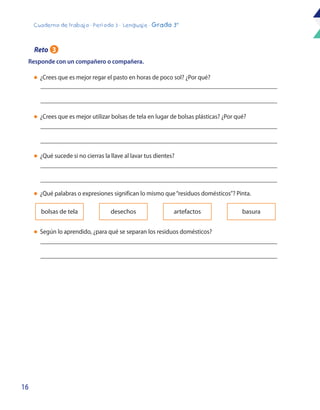 16
Cuaderno de trabajo - Período 3 - Lenguaje - Grado 3°
l	 ¿Crees que es mejor regar el pasto en horas de poco sol? ¿Por qué?
l	 ¿Crees que es mejor utilizar bolsas de tela en lugar de bolsas plásticas? ¿Por qué?
l	 ¿Qué sucede si no cierras la llave al lavar tus dientes?
l	 ¿Qué palabras o expresiones significan lo mismo que“residuos domésticos”? Pinta.
l	 Según lo aprendido, ¿para qué se separan los residuos domésticos?
Responde con un compañero o compañera.
bolsas de tela desechos artefactos basura
Reto 3
 