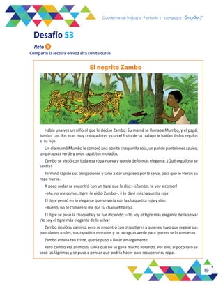 19
Cuaderno de trabajo - Período 3 - Lenguaje - 2° básicoCuaderno de trabajo - Período 3 - Lenguaje - Grado 3°
Comparte la lectura en voz alta con tu curso.
Había una vez un niño al que le decían Zambo. Su mamá se llamaba Mumbo, y el papá,
Jumbo. Los dos eran muy trabajadores y con el fruto de su trabajo le hacían lindos regalos
a su hijo.
Un día mamá Mumbo le compró una bonita chaquetita roja, un par de pantalones azules,
un paraguas verde y unos zapatitos morados.
Zambo se vistió con toda esa ropa nueva y quedó de lo más elegante. ¡Qué orgulloso se
sentía!
Terminó rápido sus obligaciones y salió a dar un paseo por la selva, para que le vieran su
ropa nueva.
A poco andar se encontró con un tigre que le dijo: –¡Zambo, te voy a comer!
–¡Ay, no me comas, tigre -le pidió Zambo–, y te daré mi chaquetita roja!
El tigre pensó en lo elegante que se vería con la chaquetita roja y dijo:
–Bueno, no te comeré si me das tu chaquetita roja.
El tigre se puso la chaqueta y se fue diciendo: –iYo soy el tigre más elegante de la selva!
¡Yo soy el tigre más elegante de la selva!
Zambo siguió su camino, pero se encontró con otros tigres a quienes tuvo que regalar sus
pantalones azules, sus zapatitos morados y su paraguas verde para que no se lo comieran.
Zambo estaba tan triste, que se puso a llorar amargamente.
Pero Zambo era animoso, sabía que no se gana mucho llorando. Por ello, al poco rato se
secó las lágrimas y se puso a pensar qué podría hacer para recuperar su ropa.
El negrito Zambo
Desafío 53
Reto 1
 
