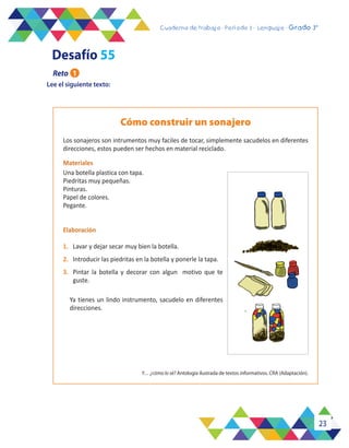 23
Cuaderno de trabajo - Período 3 - Lenguaje - 2° básicoCuaderno de trabajo - Período 3 - Lenguaje - Grado 3°
Lee el siguiente texto:
Cómo construir un sonajero
Los sonajeros son intrumentos muy faciles de tocar, simplemente sacudelos en diferentes
direcciones, estos pueden ser hechos en material reciclado.
Materiales
Una botella plastica con tapa.
Piedritas muy pequeñas.
Pinturas.
Papel de colores.
Pegante.
Elaboración
1.	 Lavar y dejar secar muy bien la botella.
2.	 Introducir las piedritas en la botella y ponerle la tapa.
3.	 Pintar la botella y decorar con algun motivo que te
guste.
Ya tienes un lindo instrumento, sacudelo en diferentes
direcciones.
Y… ¿cómo lo sé? Antología ilustrada de textos informativos. CRA (Adaptación).
Desafío 55
Reto 1
 