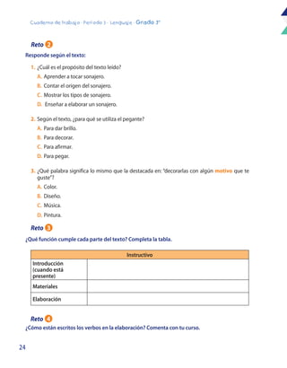 24
Cuaderno de trabajo - Período 3 - Lenguaje - Grado 3°
Responde según el texto:
¿Cómo están escritos los verbos en la elaboración? Comenta con tu curso.
1.	¿Cuál es el propósito del texto leído?
	 A.	Aprender a tocar sonajero.
	 B. 	Contar el origen del sonajero.
	C. 	Mostrar los tipos de sonajero.
	D.	 Enseñar a elaborar un sonajero.
2.	Según el texto, ¿para qué se utiliza el pegante?
	A.	Para dar brillo.
	B. 	Para decorar.
	C.	 Para afirmar.
	 D. 	Para pegar.
3.	¿Qué palabra significa lo mismo que la destacada en: “decorarlas con algún motivo que te
guste”?
	 A.	Color.
	B.	Diseño.
	C.	Música.
	D.	Pintura.
Instructivo
Introducción
(cuando está
presente)
Materiales
Elaboración
¿Qué función cumple cada parte del texto? Completa la tabla.
Reto 2
Reto 3
Reto 4
 
