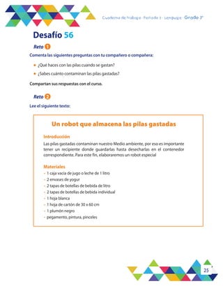 25
Cuaderno de trabajo - Período 3 - Lenguaje - 2° básicoCuaderno de trabajo - Período 3 - Lenguaje - Grado 3°
l	 ¿Qué haces con las pilas cuando se gastan?
l	 ¿Sabes cuánto contaminan las pilas gastadas?
Lee el siguiente texto:
Un robot que almacena las pilas gastadas
Las pilas gastadas contaminan nuestro Medio ambiente, por eso es importante
tener un recipiente donde guardarlas hasta desecharlas en el contenedor
correspondiente. Para este fin, elaboraremos un robot especial
Introducción
Materiales
•	 1 caja vacía de jugo o leche de 1 litro
•	 2 envases de yogur
•	 2 tapas de botellas de bebida de litro
•	 2 tapas de botellas de bebida individual
•	 1 hoja blanca
•	 1 hoja de cartón de 30 x 60 cm
•	 1 plumón negro
•	 pegamento, pintura, pinceles
Desafío 56
Reto 1
Comenta las siguientes preguntas con tu compañero o compañera:
Compartan sus respuestas con el curso.
Reto 2
 