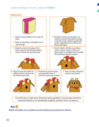 26
Cuaderno de trabajo - Período 3 - Lenguaje - Grado 3°
Realiza un listado en tu cuaderno con los verbos que encuentres en el texto.
7.	Finalmente, pega las tapas
más pequeñas como si
fueran las manos de tu robot.
8.	Pinta el robot y dibuja los
adornos que quieras.
5.	Para el robot y decide a qué altura
harás su boca. Luego, córtala con
tijeras (pide a un adulto que te ayude).
Por esta boca meterás las pilas.
4.	Pega los envases de yogur en la
parte superior (encima del cartón),
como si fueran los ojos del robot.
6.	Pega las tapas de botella de
bebida grande a la altura de
los hombros del robot.
¡Ya está listo tu robot para almacenar pilas gastadas! Una vez que esté lleno
recuerda llevarlo a un contenedor especial, jamás lo tires a la basura.
1.	Quita la tapa plástica de la caja de
jugo.
2.	Pega la hoja blanca alrededor de la
caja de jugo.
Elaboración
3.	Divide el cartón en tres partes, sin
cortarlo. La parte del medio se pega
arriba de la caja y deben quedar dos
partes colgando como si fueran los
brazos del robot.
Reto 3
 