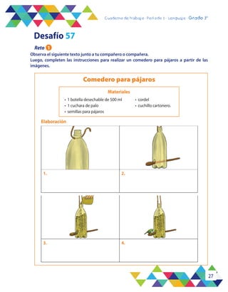 27
Cuaderno de trabajo - Período 3 - Lenguaje - 2° básicoCuaderno de trabajo - Período 3 - Lenguaje - Grado 3°
3. 4.
1. 2.
Observa el siguiente texto junto a tu compañero o compañera.
Luego, completen las instrucciones para realizar un comedero para pájaros a partir de las
imágenes.
Comedero para pájaros
Elaboración
Materiales
•	 1 botella desechable de 500 ml
•	 1 cuchara de palo
•	 semillas para pájaros
•	 cordel
•	 cuchillo cartonero.
Desafío 57
Reto 1
 