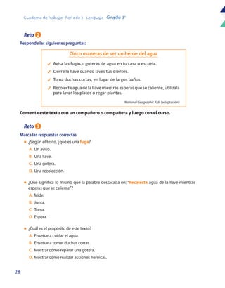 28
Cuaderno de trabajo - Período 3 - Lenguaje - Grado 3°
Responde las siguientes preguntas:
Comenta este texto con un compañero o compañera y luego con el curso.
Marca las respuestas correctas.
l	 ¿Según el texto, ¿qué es una fuga?
	A.	Un aviso.
	B.	 Una llave.
	C.	Una gotera.
	D.	Una recolección.
l	 ¿Qué significa lo mismo que la palabra destacada en: “Recolecta agua de la llave mientras
esperas que se caliente”?
	A.	Mide.
	B.	Junta.
	C.	Toma.
	D.	Espera.
l	 ¿Cuál es el propósito de este texto?
	A.	Enseñar a cuidar el agua.
	B.	Enseñar a tomar duchas cortas.
	C.	 Mostrar cómo reparar una gotera.
	D.	Mostrar cómo realizar acciones heroicas.
4	 Avisa las fugas o goteras de agua en tu casa o escuela.
4	 Cierra la llave cuando laves tus dientes.
4	 Toma duchas cortas, en lugar de largos baños.
4	 Recolecta agua de la llave mientras esperas que se caliente,utilízala
para lavar los platos o regar plantas.
Cinco maneras de ser un héroe del agua
National Geographic Kids (adaptación)
Reto 2
Reto 3
 