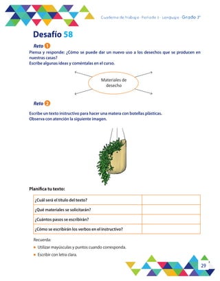 29
Cuaderno de trabajo - Período 3 - Lenguaje - 2° básicoCuaderno de trabajo - Período 3 - Lenguaje - Grado 3°
Piensa y responde: ¿Cómo se puede dar un nuevo uso a los desechos que se producen en
nuestras casas?
Escribe algunas ideas y coméntalas en el curso.
Escribe un texto instructivo para hacer una matera con botellas plásticas.
Observa con atención la siguiente imagen.
Planifica tu texto:
Recuerda:
l	 Utilizar mayúsculas y puntos cuando corresponda.
l	 Escribir con letra clara.
Materiales de
desecho
¿Cuál será el título del texto?
¿Qué materiales se solicitarán?
¿Cuántos pasos se escribirán?
¿Cómo se escribirán los verbos en el instructivo?
Desafío 58
Reto 1
Reto 2
 