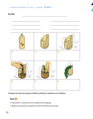 30
Cuaderno de trabajo - Período 3 - Lenguaje - Grado 3°
4. 5. 6.
1. 2. 3.
l	 Reescribe tu instructivo en tu cuaderno de Lenguaje.
l	 Mejora los aspectos marcados con No en la tabla de corrección.
Escribe:
Compara tu texto con el que escribirá tu profesor o profesora en el tablero.
•
•
•
•
•
•
Reto 3
 
