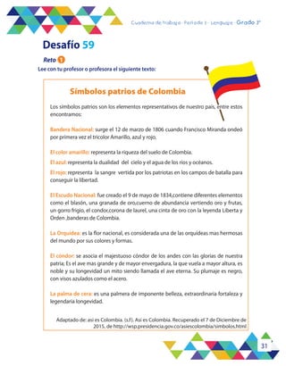 31
Cuaderno de trabajo - Período 3 - Lenguaje - 2° básicoCuaderno de trabajo - Período 3 - Lenguaje - Grado 3°
Lee con tu profesor o profesora el siguiente texto:
Símbolos patrios de Colombia
Desafío 59
Reto 1
Adaptado de: asi es Colombia. (s.f). Asi es Colombia. Recuperado el 7 de Diciembre de
2015, de http://wsp.presidencia.gov.co/asiescolombia/simbolos.html
Los símbolos patrios son los elementos representativos de nuestro país, entre estos
encontramos:
Bandera Nacional: surge el 12 de marzo de 1806 cuando Francisco Miranda ondeó
por primera vez el tricolor Amarillo, azul y rojo.
El color amarillo: representa la riqueza del suelo de Colombia.
El azul: representa la dualidad del cielo y el agua de los ríos y océanos.
El rojo: representa la sangre vertida por los patriotas en los campos de batalla para
conseguir la libertad.
El Escudo Nacional: fue creado el 9 de mayo de 1834,contiene diferentes elementos
como el blasón, una granada de oro,cuerno de abundancia vertiendo oro y frutas,
un gorro frigio, el condor,corona de laurel, una cinta de oro con la leyenda Liberta y
Orden ,banderas de Colombia.
La Orquídea: es la flor nacional, es considerada una de las orquídeas mas hermosas
del mundo por sus colores y formas.
El cóndor: se asocia el majestuoso cóndor de los andes con las glorias de nuestra
patria; Es el ave mas grande y de mayor envergadura, la que vuela a mayor altura, es
noble y su longevidad un mito siendo llamada el ave eterna. Su plumaje es negro,
con visos azulados como el acero.
La palma de cera: es una palmera de imponente belleza, extraordinaria fortaleza y
legendaria longevidad.
 
