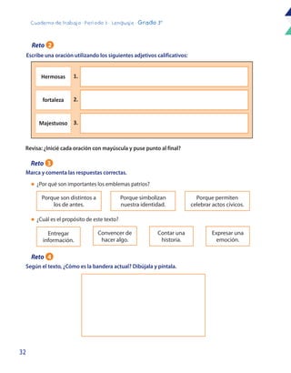 32
Cuaderno de trabajo - Período 3 - Lenguaje - Grado 3°
Escribe una oración utilizando los siguientes adjetivos calificativos:
Marca y comenta las respuestas correctas.
Revisa: ¿Inicié cada oración con mayúscula y puse punto al final?
Según el texto, ¿Cómo es la bandera actual? Dibújala y píntala.
Porque son distintos a
los de antes.
Entregar
información.
Porque simbolizan
nuestra identidad.
Convencer de
hacer algo.
Contar una
historia.
Porque permiten
celebrar actos cívicos.
Expresar una
emoción.
l	 ¿Por qué son importantes los emblemas patrios?
l	 ¿Cuál es el propósito de este texto?
Hermosas 1.
fortaleza 2.
Majestuoso 3.
Reto 2
Reto 3
Reto 4
 