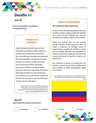 33
Cuaderno de trabajo - Período 3 - Lenguaje - 2° básicoCuaderno de trabajo - Período 3 - Lenguaje - Grado 3°
Lee con tu profesor o profesora
el siguiente texto:
¿Qué elemento inspira los poemas?
Himno a la bandera
Saludo a la
bandera
Por: Guillermo Manrique Terán
Cual una flor radiante de púrpura y de oro
nacida en algún mágico jardín de claridad
te vi pasar un día, nimbada por un coro
de dianas cristalinas, bajo la inmensidad.
Reían tus colores con un reír sonoro
donde vibraba el alma guerrera de otra
edad y entonces te bendije como el
mejor tesoro, orgullo de mi Patria y amor
de mi heredad. ¡Bandera de Colombia! Tu
infancia victoriosa ungió con el múrice de
sangre generosa las águilas insignes y el
épico león...
Así, radiante en gloria y en libertad y en
lumbre, cual un iris que fuera diadema de
una cumbre, te llevo desplegada sobre
mi corazón.
Salud adorada bandera que un día
batiendo tus pliegues allá en Boyacá,
sellaste por siempre la lucha bravía
deunpuebloqueansiabatenerlibertad.
Oh santa bandera nosotros te amamos
porque eres patria, la vida, el honor,
por ti moriremos felices gritando
que viva el sublime pendón tricolor.
En paz te ofrecemos de olivos mil ramos
del Ande las flores en gran profusión,
y en torno a su escudo felices cantamos
los himnos más puros que da el corazón.
Juramento A La Bandera.
La bandera. La cordillera. la tierra. El cielo.
Desafío 60
Reto 1
Reto 2
Ejercito Nacional de Colombia (s.f.) Saludo a
la Bandera, Asi es Colombia. Retrieved 7 de
Diciembre de 2015 from http://wsp.presidencia.
gov.co/asiescolombia/bandera.html
asi es colombia. (s.f). Recuperado el 7 de Diciembre de 2015,
de http://wsp.presidencia.gov.co/asiescolombia/bandera.
html
 