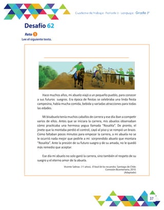 37
Cuaderno de trabajo - Período 3 - Lenguaje - 2° básicoCuaderno de trabajo - Período 3 - Lenguaje - Grado 3°
Lee el siguiente texto.
Vicente Salinas (11 años), El baúl de los recuerdos. Santiago de Chile:
Comisión Bicentenario, 2010.
(Adaptado)
Hace muchos años, mi abuelo viajó a un pequeño pueblo, para conocer
a sus futuros suegros. Era época de fiestas se celebraba una linda fiesta
campesina, había mucha comida, bebida y variadas atracciones para todas
las edades.
Mi bisabuelo tenía muchos caballos de carrera y ese día iban a competir
varios de ellos. Antes que se iniciara la carrera, mis abuelos observaban
cómo practicaba una hermosa yegua llamada “Rosalita”. De pronto, el
jinete que la montaba perdió el control, cayó al piso y se rompió un brazo.
Como faltaban pocos minutos para empezar la carrera, a mi abuela no se
le ocurrió nada mejor que pedirle a mi sorprendido abuelo que montara
“Rosalita”. Ante la presión de su futuro suegro y de su amada, no le quedó
más remedio que aceptar.
Ese día mi abuelo no solo ganó la carrera, sino también el respeto de su
suegro y el eterno amor de la abuela.
Desafío 62
Reto 1
 