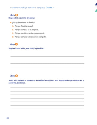 38
Cuaderno de trabajo - Período 3 - Lenguaje - Grado 3°
Responde la siguiente pregunta:
Según el texto leído, ¿qué título le pondrías?
Junto a tu profesor o profesora, recuerden las acciones más importantes que ocurren en la
anécdota. Escríbelas.
l	¿Por qué compitió el abuelo?
	 A.	 Porque Rosalita se cayó.
	B. 	 Porque su novia se lo propuso.
	C.	 Porque las visitas tenían que competir.
	D. 	Porque siempre había querido competir.
Reto 2
Reto 3
Reto 4
 