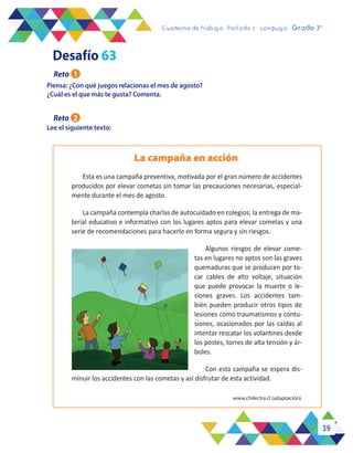 39
Cuaderno de trabajo - Período 3 - Lenguaje - 2° básicoCuaderno de trabajo - Período 3 - Lenguaje - Grado 3°
Piensa: ¿Con qué juegos relacionas el mes de agosto?
¿Cuál es el que más te gusta? Comenta.
Lee el siguiente texto:
La campaña en acción
www.chilectra.cl (adaptación).
Esta es una campaña preventiva, motivada por el gran número de accidentes
producidos por elevar cometas sin tomar las precauciones necesarias, especial-
mente durante el mes de agosto.
La campaña contempla charlas de autocuidado en colegios; la entrega de ma-
terial educativo e informativo con los lugares aptos para elevar cometas y una
serie de recomendaciones para hacerlo en forma segura y sin riesgos.
Algunos riesgos de elevar come-
tas en lugares no aptos son las graves
quemaduras que se producen por to-
car cables de alto voltaje, situación
que puede provocar la muerte o le-
siones graves. Los accidentes tam-
bién pueden producir otros tipos de
lesiones como traumatismos y contu-
siones, ocasionados por las caídas al
intentar rescatar los volantines desde
los postes, torres de alta tensión y ár-
boles.
Con esta campaña se espera dis-
minuir los accidentes con las cometas y así disfrutar de esta actividad.
Desafío 63
Reto 1
Reto 2
 