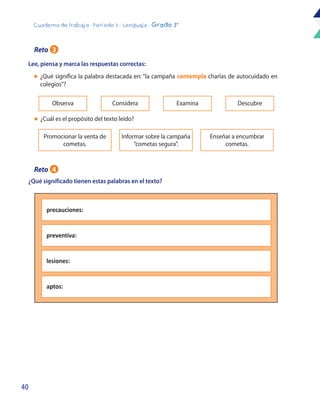 40
Cuaderno de trabajo - Período 3 - Lenguaje - Grado 3°
Lee, piensa y marca las respuestas correctas:
¿Qué significado tienen estas palabras en el texto?
Promocionar la venta de
cometas.
Observa
Informar sobre la campaña
“cometas segura”.
Considera Examina
Enseñar a encumbrar
cometas.
Descubre
l	 ¿Qué significa la palabra destacada en: “la campaña contempla charlas de autocuidado en
colegios”?
l	 ¿Cuál es el propósito del texto leído?
precauciones:
preventiva:
lesiones:
aptos:
Reto 3
Reto 4
 