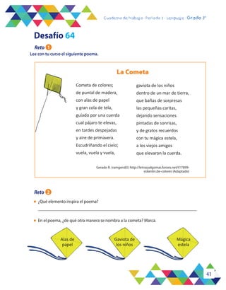 41
Cuaderno de trabajo - Período 3 - Lenguaje - 2° básicoCuaderno de trabajo - Período 3 - Lenguaje - Grado 3°
Lee con tu curso el siguiente poema.
l	 ¿Qué elemento inspira el poema?
	
l	 En el poema, ¿de qué otra manera se nombra a la cometa? Marca.
La Cometa
Gerado R. (ramgers65) http://letrasyalgomas.foroes.net/t17899-
volantin.de-colores (Adaptado)
Cometa de colores;
de puntal de madera,
con alas de papel
y gran cola de tela,
guiado por una cuerda
cual pájaro te elevas,
en tardes despejadas
y aire de primavera.
Escudriñando el cielo;
vuela, vuela y vuela,
gaviota de los niños
dentro de un mar de tierra,
que bañas de sorpresas
las pequeñas caritas,
dejando sensaciones
pintadas de sonrisas,
y de gratos recuerdos
con tu mágica estela,
a los viejos amigos
que elevaron la cuerda.
Alas de
papel
Gaviota de
los niños
Mágica
estela
Desafío 64
Reto 1
Reto 2
 