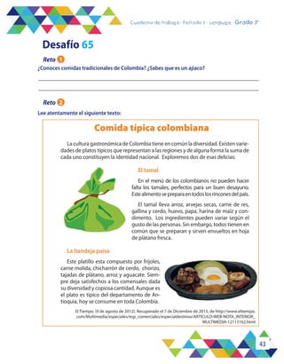 43
Cuaderno de trabajo - Período 3 - Lenguaje - 2° básicoCuaderno de trabajo - Período 3 - Lenguaje - Grado 3°
¿Conoces comidas tradicionales de Colombia? ¿Sabes que es un ajiaco?
Lee atentamente el siguiente texto:
Comida típica colombiana
La cultura gastronómica de Colombia tiene en común la diversidad. Existen varie-
dades de platos típicos que representan a las regiones y de alguna forma la suma de
cada uno constituyen la identidad nacional. Exploremos dos de esas delicias:
El tamal
En el menú de los colombianos no pueden hacer
falta los tamales, perfectos para un buen desayuno.
Estealimentosepreparaentodoslosrinconesdelpaís.
El tamal lleva arroz, arvejas secas, carne de res,
gallina y cerdo, huevo, papa, harina de maíz y con-
dimento. Los ingredientes pueden variar según el
gusto de las personas. Sin embargo, todos tienen en
común que se preparan y sirven envueltos en hoja
de plátano fresca.
La bandeja paisa
Este platillo esta compuesto por fríjoles,
carne molida, chicharrón de cerdo, chorizo,
tajadas de plátano, arroz y aguacate. Siem-
pre deja satisfechos a los comensales dada
su diversidad y copiosa cantidad. Aunque es
el plato es típico del departamento de An-
tioquia, hoy se consume en toda Colombia.
Desafío 65
Reto 1
Reto 2
El Tiempo. (9 de agosto de 2012). Recuperado el 7 de Diciembre de 2015, de http://www.eltiempo.
com/Multimedia/especiales/esp_comerciales/especialdestinos/ARTICULO-WEB-NOTA_INTERIOR_
MULTIMEDIA-12113162.html
 