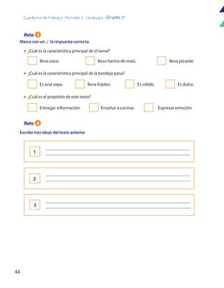 44
Cuaderno de trabajo - Período 3 - Lenguaje - Grado 3°
Marca con un 4 la respuesta correcta.
Escribe tres ideas del texto anterior
lleva coco.
Es una sopa.
Entregar información.
lleva harina de maiz.
lleva frijoles.
lleva picante.
Es sólido.
Enseñar a cocinar.
Es dulce.
Expresar emoción.
l	 ¿Cuál es la característica principal de el tamal?
l	 ¿Cuál es la característica principal de la bandeja paisa?
l	 ¿Cuál es el propósito de este texto?
Reto 3
Reto 4
1
2
3
_____________________________________________________________________
_____________________________________________________________________
_____________________________________________________________________
_____________________________________________________________________
_____________________________________________________________________
_____________________________________________________________________
 