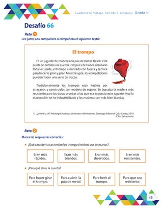 45
Cuaderno de trabajo - Período 3 - Lenguaje - 2° básicoCuaderno de trabajo - Período 3 - Lenguaje - Grado 3°
Lee junto a tu compañero o compañera el siguiente texto:
Marca las respuestas correctas:
l	 ¿Qué características tenían los trompos hechos por artesanos?
l	 ¿Para qué sirve la cuerda?
Eran más
rápidos.
Eran más
blandos.
Eran más
divertidos.
Eran más
resistentes.
Para hacer girar
el trompo.
Para cubrir la
púa de metal.
Para herir al
trompo.
Para que sea
resistente.
El trompo
Es un juguete de madera con púa de metal. Desde esta
punta se enrolla una cuerda. Después de haber enrollado
toda la cuerda, el trompo es lanzado con fuerza y técnica
para hacerlo girar y girar. Mientras gira, los competidores
pueden hacer una serie de trucos.
Tradicionalmente los trompos eran hechos por
artesanos y construidos con madera de espino. Se buscaba la madera más
resistente para las duras pruebas a las que era expuesto este juguete. Hoy la
elaboración se ha industrializado y las maderas son más bien blandas
Y… ¿cómo lo sé? Antología ilustrada de textos informativos. Santiago: Editorial Cal y Canto, 2010
(CRA) (adaptado)
Desafío 66
Reto 1
Reto 2
 