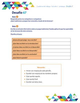47
Cuaderno de trabajo - Período 3 - Lenguaje - 2° básicoCuaderno de trabajo - Período 3 - Lenguaje - Grado 3°
Responde junto a tu compañero o compañera:
¿Qué tradiciones y juegos han conocido a través de las lecturas?
Escribe un artículo informativo sobre un juego tradicional. Puedes aplicar lo que has aprendido
en las lecturas de estas semanas.
Planifica el texto:
¿Acerca de qué juego voy a escribir?
¿Qué idea escribiré en la introducción?
¿Cuántas ideas escribiré en el desarrollo?
¿Qué ideas escribiré en el desarrollo?
¿Qué idea escribiré en la conclusión?
¿Qué título le pondré?
Recuerda:
l	 Iniciar con mayúscula cada párrafo.
l	 Escribir con mayúscula los nombres propios.
l	 Usar puntos aparte.
l	 Usar punto final.
l	 Escribir con letra clara.
Desafío 67
Reto 1
Reto 2
 