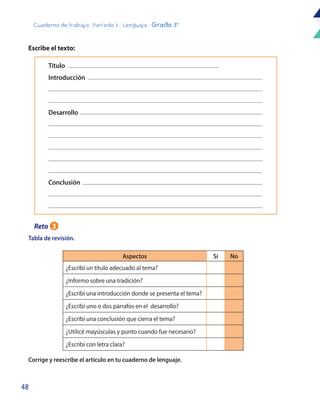48
Cuaderno de trabajo - Período 3 - Lenguaje - Grado 3°
Aspectos Sí No
¿Escribí un título adecuado al tema?
¿Informo sobre una tradición?
¿Escribí una introducción donde se presenta el tema?
¿Escribí uno o dos párrafos en el desarrollo?
¿Escribí una conclusión que cierra el tema?
¿Utilicé mayúsculas y punto cuando fue necesario?
¿Escribí con letra clara?
Tabla de revisión.
Escribe el texto:
Corrige y reescribe el artículo en tu cuaderno de lenguaje.
Introducción
Título
Desarrollo
Conclusión
Reto 3
 