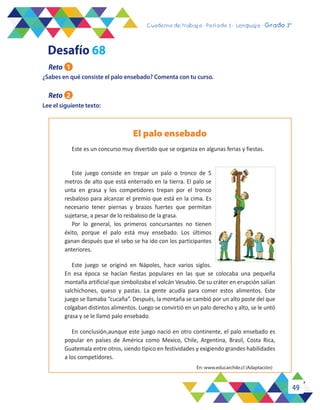 49
Cuaderno de trabajo - Período 3 - Lenguaje - 2° básicoCuaderno de trabajo - Período 3 - Lenguaje - Grado 3°
¿Sabes en qué consiste el palo ensebado? Comenta con tu curso.
Lee el siguiente texto:
Este es un concurso muy divertido que se organiza en algunas ferias y fiestas.
Este juego consiste en trepar un palo o tronco de 5
metros de alto que está enterrado en la tierra. El palo se
unta en grasa y los competidores trepan por el tronco
resbaloso para alcanzar el premio que está en la cima. Es
necesario tener piernas y brazos fuertes que permitan
sujetarse, a pesar de lo resbaloso de la grasa.
Por lo general, los primeros concursantes no tienen
éxito, porque el palo está muy ensebado. Los últimos
ganan después que el sebo se ha ido con los participantes
anteriores.
Este juego se originó en Nápoles, hace varios siglos.
En esa época se hacían fiestas populares en las que se colocaba una pequeña
montaña artificial que simbolizaba el volcán Vesubio. De su cráter en erupción salían
salchichones, queso y pastas. La gente acudía para comer estos alimentos. Este
juego se llamaba “cucaña”. Después, la montaña se cambió por un alto poste del que
colgaban distintos alimentos. Luego se convirtió en un palo derecho y alto, se le untó
grasa y se le llamó palo ensebado.
En conclusión,aunque este juego nació en otro continente, el palo ensebado es
popular en países de América como Mexico, Chile, Argentina, Brasil, Costa Rica,
Guatemala entre otros, siendo típico en festividades y exigiendo grandes habilidades
a los competidores.
El palo ensebado
En: www.educarchile.cl (Adaptación)
Desafío 68
Reto 2
Reto 1
 