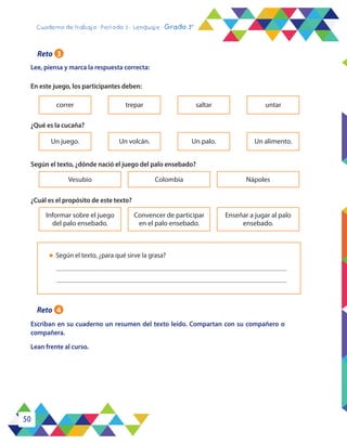 50
Cuaderno de trabajo - Período 3 - Lenguaje - Grado 3°
Lee, piensa y marca la respuesta correcta:
Escriban en su cuaderno un resumen del texto leído. Compartan con su compañero o
compañera.
Lean frente al curso.
En este juego, los participantes deben:
¿Qué es la cucaña?
Según el texto, ¿dónde nació el juego del palo ensebado?
¿Cuál es el propósito de este texto?
correr
Un juego.
Informar sobre el juego
del palo ensebado.
Vesubio
Convencer de participar
en el palo ensebado.
Colombia
Enseñar a jugar al palo
ensebado.
Nápoles
trepar
Un volcán.
saltar
Un palo.
untar
Un alimento.
l	 Según el texto, ¿para qué sirve la grasa?
Reto 3
Reto 4
 