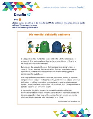 7
Cuaderno de trabajo - Período 3 - Lenguaje - 2° básicoCuaderno de trabajo - Período 3 - Lenguaje - Grado 3°
¿Sabes cuándo se celebra el día mundial del Medio ambiente? ¿Imaginas cómo se puede
celebrar? Comenta con tu curso.
Lee en voz alta el siguiente texto:
El 5 de junio es el día mundial del Medio ambiente. Este fue establecido por
un acuerdo de la Asamblea General de las Naciones Unidas en 1972, ante la
necesidad de cuidar nuestro entorno.
Durante este día, las autoridades de distintas naciones se comprometen a
cuidar la Tierra a través de diversas iniciativas. También, este día es una gran
oportunidad para firmar acuerdos ambientales internacionales y generar
conciencia en los ciudadanos.
Este día puede celebrarse de muchas formas, incluyendo desfiles de bicicletas,
competenciasdeensayosyafichesenescuelas,plantacionesdeárboles,campañas
de limpieza y reciclaje, entre otros. Lo importante es generar actividades que
inviten a las personas a ser responsables con el cuidado de la Tierra y el bienestar
de todos los seres que habitamos en ella.
El día mundial del Medio ambiente es una excelente oportunidad para
examinar el estado de nuestro ambiente y considerar las acciones que cada uno
de nosotros puede realizar para cuidar nuestro planeta y cumplir con nuestra
misión en común: preservar todo tipo de vida en la Tierra.
Día mundial del Medio ambiente
Desafío 47
Reto 1
www.escolares.com.ar (Adaptación)
 