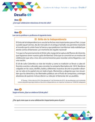 53
Cuaderno de trabajo - Período 3 - Lenguaje - 2° básicoCuaderno de trabajo - Período 4 - Lenguaje - Grado 3°
¿Con qué celebración relacionas el mes de Julio?
Según el texto ¿Qué se celebra el 20 de julio?
El Grito de la Independencia
El Grito de la Independencia es una de las fechas más importantes para el País. Lo que
sucedió aquel viernes, día de mercado en el antiguo Santafé, nos permitió mostrarle
al mundo que la unión hace la fuerza y que podemos transformar toda realidad que
atente contra el bienestar: ¡un momento de orgullo nacional!
Y es que es fue precisamente el 20 de Julio, luego de la ruptura del florero de Llorente,
que logramos tener nuestro grito de libertad. Grito que se convirtió en un motivo de
celebración que año a tras año conmemoramos para recordar cómo llegamos a ser
una nación.
El 20 de Julio Colombia se viste de tricolor y como es tradición se llevan a cabo di-
ferentes eventos culturales para recordar la campaña libertadora de 1810. Banderas
colgadas en las casas, desfiles, bailes y diferentes muestras de arte se pueden obser-
var no solo en la capital sino en todo el país. Momentos y alegorías que nos recuer-
dan que los derechos y las libertades públicas son el fruto de conquistas y entregas
absolutas de quienes incluso dieron su vida por el bienestar de sus pueblos.
Desafío 69
Reto 1
Reto 3
Lee con tu profesor o profesora el siguiente texto.
Reto 2
El Tiempo. (18 de Julio de 2014). Recuperado el 7 de Diciembre de 2015, de ww.eltiempo.com/contenido-
comercial/publirreportaje/celebra-el-dia-de-la-independencia-sin-importar-la-distancia/14266336 (adaptado).
¿Por qué crees que es una celebración importante para el país?
 