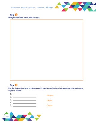 54
Cuaderno de trabajo - Período 4 - Lenguaje - Grado 3°
Dibuja como fue el 20 de Julio de 1810.
Escribe 5 sustantivos que encuentres en el texto y relaciónalos si corresponden a una persona,
objeto o ciudad.
Reto 4
Reto 5
1.	 _______________________
2.	 _______________________
3.	 _______________________
4.	 _______________________
5.	 _______________________
Persona
Objeto
Ciudad
 