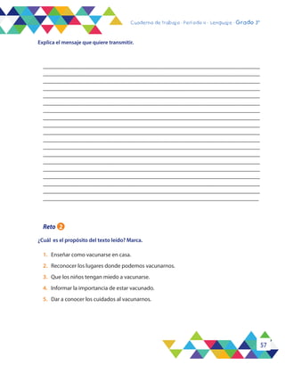 57
Cuaderno de trabajo - Período 3 - Lenguaje - 2° básicoCuaderno de trabajo - Período 4 - Lenguaje - Grado 3°
________________________________________________________________________
________________________________________________________________________
________________________________________________________________________
_________________________________________________________________________
________________________________________________________________________
________________________________________________________________________
________________________________________________________________________
________________________________________________________________________
________________________________________________________________________
________________________________________________________________________
________________________________________________________________________
________________________________________________________________________
________________________________________________________________________
________________________________________________________________________
________________________________________________________________________
________________________________________________________________________
________________________________________________________________________
________________________________________________________________________
________________________________________________________________________
Explica el mensaje que quiere transmitir.
Reto 2
¿Cuál es el propósito del texto leído? Marca.
1.	 Enseñar como vacunarse en casa.
2.	 Reconocer los lugares donde podemos vacunarnos.
3.	 Que los niños tengan miedo a vacunarse.
4.	 Informar la importancia de estar vacunado.
5.	 Dar a conocer los cuidados al vacunarnos.
 