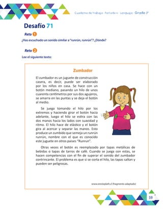 59
Cuaderno de trabajo - Período 3 - Lenguaje - 2° básicoCuaderno de trabajo - Período 4 - Lenguaje - Grado 3°
Lee el siguiente texto:
¿Has escuchado un sonido similar a“runrún, runrún”? ¿Dónde?
Zumbador
El zumbador es un juguete de construcción
casera, es decir, puede ser elaborado
por los niños en casa. Se hace con un
botón mediano, pasando un hilo de unos
cuarenta centímetros por sus dos agujeros,
se amarra en las puntas y se deja el botón
al medio.
Se juega tomando el hilo por los
extremos y haciendo girar el botón hacia
adelante, luego el hilo se estira con las
dos manos hacia los lados con suavidad y
ritmo. El hilo hace de elástico y el botón
gira al acercar y separar las manos. Esto
produce un zumbido que semeja un runrún
runrún, nombre con el que es conocido
este juguete en otros paises “Runrun”.
Otras veces el botón es reemplazado por tapas metálicas de
bebidas o tapas de tarros de café. Cuando se juega con estas, se
hacen competencias con el fin de superar el sonido del zumbador
contrincante. El problema es que si se corta el hilo, las tapas saltan y
pueden ser peligrosas.
www.oresteplath.cl (fragmento adaptado)
Desafío 71
Reto 1
Reto 2
 