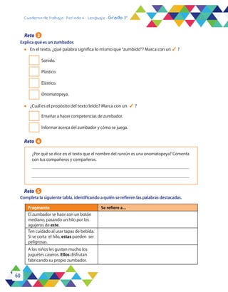 60
Cuaderno de trabajo - Período 4 - Lenguaje - Grado 3°
Explica qué es un zumbador.
l	 En el texto, ¿qué palabra significa lo mismo que“zumbido”? Marca con un 4 ?
Sonido.
Plástico.
Elástico.
Onomatopeya.
l	 ¿Cuál es el propósito del texto leído? Marca con un 4 ?
Enseñar a hacer competencias de zumbador.
Informar acerca del zumbador y cómo se juega.
¿Por qué se dice en el texto que el nombre del runrún es una onomatopeya? Comenta
con tus compañeros y compañeras.
Completa la siguiente tabla, identificando a quién se refieren las palabras destacadas.
Fragmento Se refiere a...
El zumbador se hace con un botón
mediano, pasando un hilo por los
agujeros de este.
Ten cuidado al usar tapas de bebida.
Si se corta el hilo, estas pueden ser
peligrosas.
A los niños les gustan mucho los
juguetes caseros. Ellos disfrutan
fabricando su propio zumbador.
Reto 3
Reto 4
Reto 5
 