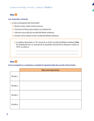 8
Cuaderno de trabajo - Período 3 - Lenguaje - Grado 3°
Reto 2
Lee, responde y comenta.
Con tu compañero o compañera, completa la siguiente tabla de acuerdo al texto leído:
l	 ¿Cuál es el propósito del texto leído?
	A.	Mostrar cómo cuidar nuestro entorno.
	B.	 Convencer al lector para realizar una celebración.
	C.	 Informar acerca del día mundial del Medio ambiente.
	D.	Enseñar cómo celebrar el día mundial del Medio ambiente.
Ideas más importantes
Párrafo 1
Párrafo 2
Párrafo 3
Párrafo 4
l	 La palabra destacada en: “El 5 de junio es el día mundial del Medio ambiente. Este
fue establecido por un acuerdo de la Asamblea General de las Naciones Unidas en
1972”, se refiere a:
Reto 3
 