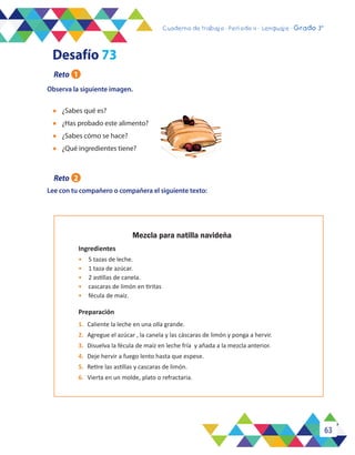 63
Cuaderno de trabajo - Período 3 - Lenguaje - 2° básicoCuaderno de trabajo - Período 4 - Lenguaje - Grado 3°
Observa la siguiente imagen.
l	 ¿Sabes qué es?
l	 ¿Has probado este alimento?
l	 ¿Sabes cómo se hace?
l	 ¿Qué ingredientes tiene?
Lee con tu compañero o compañera el siguiente texto:
Mezcla para natilla navideña
Ingredientes
•	 5 tazas de leche.
•	 1 taza de azúcar.
•	 2 astillas de canela.
•	 cascaras de limón en tiritas
•	 fécula de maíz.
Preparación
1.	 Caliente la leche en una olla grande.
2.	 Agregue el azúcar , la canela y las cáscaras de limón y ponga a hervir.
3.	 Disuelva la fécula de maíz en leche fría y añada a la mezcla anterior.
4.	 Deje hervir a fuego lento hasta que espese.
5.	 Retire las astillas y cascaras de limón.
6.	 Vierta en un molde, plato o refractaria.
Desafío 73
Reto 1
Reto 2
 
