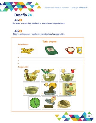 65
Cuaderno de trabajo - Período 3 - Lenguaje - 2° básicoCuaderno de trabajo - Período 4 - Lenguaje - Grado 3°
Torta de pan
Ingredientes:
Preparación:
•
1. 2. 3.
6.4.
7. 8. 9.
•
•
5.
Recuerda la receta. Hoy escribirás la receta de una exquisita torta.
Observa las imágenes y escribe los ingredientes y la preparación.
Desafío 74
Reto 1
Reto 2
 