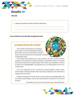 9
Cuaderno de trabajo - Período 3 - Lenguaje - 2° básicoCuaderno de trabajo - Período 3 - Lenguaje - Grado 3°
l	 ¿Sabes qué significa reciclar? Escribe una definición:
La importancia de reciclar
¿Te has dado cuenta de que en los bosques
pocas veces se ven restos podridos de árboles o
de animales? Es que en la naturaleza no existe la
basura como tal, ya que ella es una excelente recicladora,
no desperdicia nada.
Con la basura que producimos los seres humanos, las cosas no son tan fáciles.
Si dejaras en la naturaleza una bolsa de plástico, una botella de vidrio o una lata de
aluminio, permanecerán así durante siglos. Esto se debe a que el plástico, el cristal y
el metal no son biodegradables. Esto significa que no se descomponen sino en mu-
chísimos años.
Por eso es importante no tirar a la basura los restos de plástico, metal o vidrio.
Existen lugares especiales donde reciben estos tipos de desechos y los distribuyen a
empresas que los reciclan.
Debemos preocuparnos hoy de reciclar nuestros desechos no biodegradables. De
otra manera, podría llegar un día en que nuestro planeta se convierta en un inmenso
basurero.
Curiosidades del mundo. Tomo II. Fundación Astoreca, 2009 (adaptación).
Lee en silencio y con atención el siguiente texto:
Desafío 48
Reto 1
 