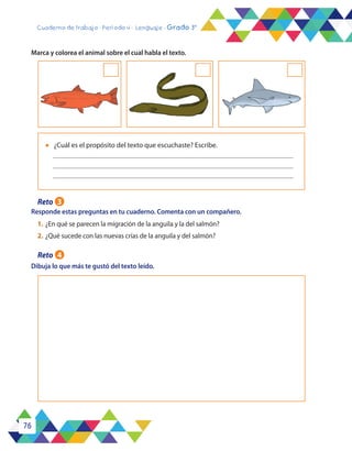 76
Cuaderno de trabajo - Período 4 - Lenguaje - Grado 3°
Responde estas preguntas en tu cuaderno. Comenta con un compañero.
Dibuja lo que más te gustó del texto leído.
Marca y colorea el animal sobre el cual habla el texto.
l	 ¿Cuál es el propósito del texto que escuchaste? Escribe.
1.	¿En qué se parecen la migración de la anguila y la del salmón?
2.	¿Qué sucede con las nuevas crías de la anguila y del salmón?
Reto 3
Reto 4
 