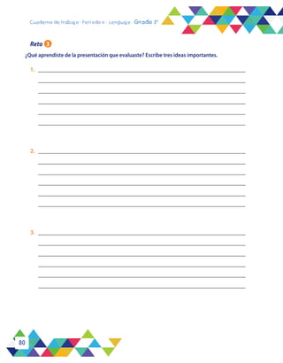 80
Cuaderno de trabajo - Período 4 - Lenguaje - Grado 3°
¿Qué aprendiste de la presentación que evaluaste? Escribe tres ideas importantes.
Reto 3
1.	_____________________________________________________________________
_____________________________________________________________________
_____________________________________________________________________
______________________________________________________________________
______________________________________________________________________
______________________________________________________________________
2.	_____________________________________________________________________
_____________________________________________________________________
_____________________________________________________________________
_____________________________________________________________________
______________________________________________________________________
______________________________________________________________________
3.	_____________________________________________________________________
_____________________________________________________________________
_____________________________________________________________________
_____________________________________________________________________
______________________________________________________________________
______________________________________________________________________
 