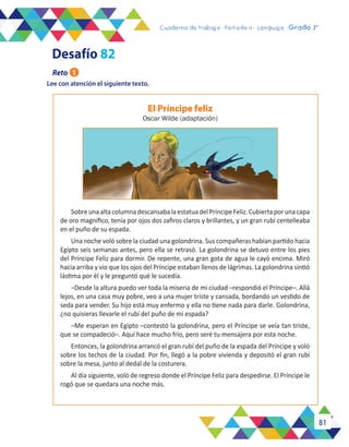 81
Cuaderno de trabajo - Período 3 - Lenguaje - 2° básicoCuaderno de trabajo - Período 4 - Lenguaje - Grado 3°
Lee con atención el siguiente texto.
El Príncipe feliz
Oscar Wilde (adaptación)
SobreunaaltacolumnadescansabalaestatuadelPríncipeFeliz.Cubiertaporunacapa
de oro magnífico, tenía por ojos dos zafiros claros y brillantes, y un gran rubí centelleaba
en el puño de su espada.
Una noche voló sobre la ciudad una golondrina. Sus compañeras habían partido hacia
Egipto seis semanas antes, pero ella se retrasó. La golondrina se detuvo entre los pies
del Príncipe Feliz para dormir. De repente, una gran gota de agua le cayó encima. Miró
hacia arriba y vio que los ojos del Príncipe estaban llenos de lágrimas. La golondrina sintió
lástima por él y le preguntó qué le sucedía.
–Desde la altura puedo ver toda la miseria de mi ciudad –respondió el Príncipe–. Allá
lejos, en una casa muy pobre, veo a una mujer triste y cansada, bordando un vestido de
seda para vender. Su hijo está muy enfermo y ella no tiene nada para darle. Golondrina,
¿no quisieras llevarle el rubí del puño de mi espada?
–Me esperan en Egipto –contestó la golondrina, pero el Príncipe se veía tan triste,
que se compadeció–. Aquí hace mucho frío, pero seré tu mensajera por esta noche.
Entonces, la golondrina arrancó el gran rubí del puño de la espada del Príncipe y voló
sobre los techos de la ciudad. Por fin, llegó a la pobre vivienda y depositó el gran rubí
sobre la mesa, junto al dedal de la costurera.
Al día siguiente, voló de regreso donde el Príncipe Feliz para despedirse. El Príncipe le
rogó que se quedara una noche más.
Reto 1
Desafío 82
 