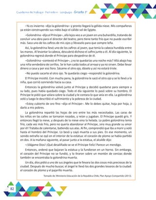 82
Cuaderno de trabajo - Período 4 - Lenguaje - Grado 3°
–Ya es invierno –dijo la golondrina– y pronto llegará la gélida nieve. Mis compañeras
ya están construyendo sus nidos bajo el cálido sol de Egipto.
–Golondrina –dijo el Príncipe–, allá lejos veo a un joven en una buhardilla, tratando de
concluir una obra para el director del teatro; pero tiene tanto frío que no puede escribir
más. Saca uno de los zafiros de mis ojos y llévaselo para que compre leña.
Así, la golondrina llevó uno de los zafiros al joven, que tenía la cabeza hundida entre
las manos. Al levantar la cabeza, descubrió dichoso el zafiro junto a él. Al día siguiente, la
golondrina regresó donde el Príncipe para despedirse de él.
–Golondrina –contestó el Príncipe–, ¿no te quedarías una noche más? Allá abajo hay
una niña vendedora de cerillos. Se le han caído todos al arroyo y ya no sirven. Debe llevar
dinero a casa y por eso llora. Sácame el otro ojo, dáselo y así no estará triste.
–No puedo sacarte el otro ojo. Te quedarás ciego –respondió la golondrina.
El Príncipe insistió. Con mucha pena, la golondrina le sacó el otro ojo y se lo llevó a la
niña, que corrió sonriendo hacia su casa.
Entonces la golondrina volvió junto al Príncipe y decidió quedarse para siempre a
su lado, pues había quedado ciego. Todo el día siguiente lo pasó sobre su hombro. El
Príncipe le pidió que volara sobre la ciudad y le contara lo que veía en ella. La golondrina
voló y luego le describió el sufrimiento y la pobreza de la ciudad.
–Estoy cubierto de oro fino –dijo el Príncipe–. Me lo debes quitar, hoja por hoja, y
darlo a mis pobres.
La golondrina repartió las hojas de oro entre los más necesitados. Las caras de
los niños en las calles se tornaron rosadas, y reían y jugaban. El Príncipe quedó gris. Y
entonces llegó la nieve, y después de la nieve vino la helada. La pobre golondrina tenía
frío, cada vez más frío, pero no quería abandonar al Príncipe, ¡era muy grande su amor
por él! Trataba de calentarse, batiendo sus alas. Al fin, comprendió que iba a morir y voló
hasta el hombro del Príncipe. Lo besó y cayó muerta a sus pies. En ese momento, un
sonido extraño se oyó en el interior de la estatua: el corazón de plomo se había partido
en dos. A la mañana siguiente, al pasar junto a la estatua, el alcalde dijo:
–¡Válgame Dios! ¡Qué desaliñado se ve el Príncipe Feliz! Parece un mendigo.
Entonces, ordenó que bajaran la estatua y la fundieran en un horno. Sin embargo,
el corazón del Príncipe no se fundió, y lo tiraron sobre un montón de cenizas donde
también se encontraba la golondrina muerta.
Un día, dios pidió a uno de sus ángeles que le llevara las dos cosas más preciosas de la
ciudad. Después de mucho buscar, el ángel le llevó los dos grandes tesoros de la ciudad:
el corazón de plomo y el pajarillo muerto.
Tomado de: Ministerio Educación de la República Chile, Plan Apoyo Compartido (2013).
 