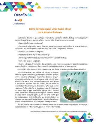 85
Cuaderno de trabajo - Período 3 - Lenguaje - 2° básicoCuaderno de trabajo - Período 4 - Lenguaje - Grado 3°
Lee en silencio:
Era la época del año en que las hojas empezaban a caer de los árboles. Tortuga caminaba por ahí
cuando vio a varias aves reunirse y hacer mucho ruido, despertando su curiosidad.
–Oigan –dijo Tortuga–, ¿qué pasa?
–¿No sabes? –dijeron las aves–. Estamos preparándonos para volar al sur a pasar el invierno.
Pronto hará mucho frío y caerá nieve. En el sur hará calor y hay mucho alimento.
–¿Puedo ir con ustedes?– preguntó.
–Pero tienes que volar y tú eres una tortuga.
–¿Existe alguna forma de que puedan llevarme? –suplicó la Tortuga.
Finalmente, las aves aceptaron.
–Muerde este palo, firmemente –dijo uno de las aves–. Estas dos aves asirán los extremos con sus
patas. Así podrán transportarte. Pero recuerda: tienes que mantener la boca cerrada.
–Eso es fácil –dijo Tortuga–. Ahora, vayamos al sur, donde el verano guarda todo ese alimento.
Pronto surcaban el cielo hacia el sur. Tortuga se pregun-
taba qué lago estaba debajo, cuáles eran las colinas que ob-
servaba y cuánto faltaba para llegar al sur. Deseaba pregun-
tar, pero no podía hacerlo con la boca cerrada. Intentó hacer
señas con las patas, pero las aves fingieron no verla. Ahora
se encontraba molesta. ¡Qué les costaba decirle dónde se
encontraban! Finalmente, se desesperó. “¿Por qué no me
escuchan...?”. Pero eso fue lo único que pudo decir, porque
en cuanto abrió la boca para hablar, soltó el palo y empezó
a caer. Tenía tanto miedo que metió patas y cabeza dentro
de su caparazón para protegerse. ¡Cayó con tanta fuerza que
rajó su caparazón! Tenía tanto dolor que se introdujo en un
estanquecercano,nadóhastaelfondoyseenterróenellodo.
Durmió todo el invierno y no se despertó hasta primavera.
Por eso solo las aves vuelan hacia la tierra donde vive el verano, mientras que todas las tortugas,
cuyos caparazones están rajados, pasan el invierno durmiendo.
http://asombroso-e-inaudito.blogspot.com/2010/10/la-increible-migracion-animal.html (adaptación)
Cómo Tortuga quiso volar hacia el sur
para pasar el invierno
Reto 1
Desafío 84
 