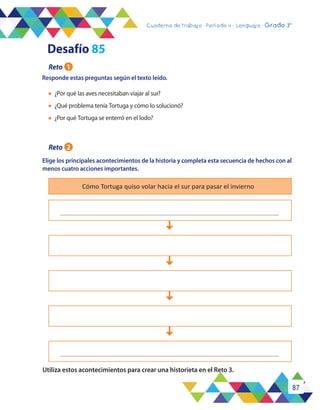 87
Cuaderno de trabajo - Período 3 - Lenguaje - 2° básicoCuaderno de trabajo - Período 4 - Lenguaje - Grado 3°
Responde estas preguntas según el texto leído.
Elige los principales acontecimientos de la historia y completa esta secuencia de hechos con al
menos cuatro acciones importantes.
Utiliza estos acontecimientos para crear una historieta en el Reto 3.
Cómo Tortuga quiso volar hacia el sur para pasar el invierno
l	 ¿Por qué las aves necesitaban viajar al sur?
l	 ¿Qué problema tenía Tortuga y cómo lo solucionó?
l	 ¿Por qué Tortuga se enterró en el lodo?
Reto 1
Desafío 85
Reto 2
 