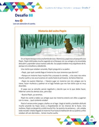 93
Cuaderno de trabajo - Período 3 - Lenguaje - 2° básicoCuaderno de trabajo - Período 4 - Lenguaje - Grado 3°
Lee con atención el cuento.
Historia del osito Pepín
Enunlejanobosquevivíaunafamiliadeosos.Mamáosa,papáosoyelpequeñooso
Pepín. Pepín disfrutaba mucho jugando en el bosque con sus amigos y le encantaba
descubrir y aprender cosas nuevas cada día. Sus papás estaban muy orgullosos de él,
porque era estudioso y obediente.
Una noche que estaban cenando, Pepín preguntó a su padre:
–Papá, ¿por qué cuando llega el invierno los osos tenemos que dormir?
–Porque en invierno hace mucho frío y escasea la comida… a los osos nos entra
mucho sueño y nos acurrucamos en casita hasta la primavera. Se llama hibernar.
–Papá ¡no quiero hibernar….! Quiero jugar en invierno con mis amigos con la
nieve, hacer muñecos y patinar en el lago helado que me han dicho que es muy
divertido.
El papa oso se extrañó, pensó regañarle y decirle que es lo que debía hacer,
hibernar como los demás osos, pero dijo:
–Bueno Pepín, ya veremos.
Pepín les contó a todos sus amigos que ese invierno estaría con ellos y jugarían
con la nieve… ¡qué contento estaba!
Pasó el verano entre juegos y baños en el lago. Llegó el otoño y también disfrutó
mucho pisando las hojas secas y chapoteando en los charcos de la lluvia. Una
mañana, Pepín se despertó y sintió mucho frío. Se asomó a la ventana y… ¡oh, estaba
todo nevado! ¡Había llegado el invierno! Fue hasta la habitación de sus padres y ellos
estaban allí aún dormidos… tenían mucho sueño.
Reto 1
Desafío 88
 