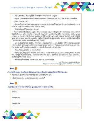 94
Cuaderno de trabajo - Período 4 - Lenguaje - Grado 3°
l	 ¿Qué es lo que más te gustó de este cuento? ¿Por qué?
l	 ¿Quiénes son los personajes de este cuento?
Escribe acciones importantes que ocurren en este cuento.
Desenlace:
Inicio:
Desarrollo:
Reto 2
Comenten este cuento en parejas y respondan las preguntas en forma oral.
Reto 3
–Papá, mamá… ha llegado el invierno. Voy a salir a jugar.
–Pepín, ¿no tienes sueño? Deberías dormir con nosotros, vas a pasar frío y hambre.
–Pero, mamá… yo…
–Bueno Pepín, anda a jugar, pero recuerda, si sientes frío o hambre o si estás solo ven a
casa, te estaremos esperando –dijo el papá.
–¡Gracias papá! Lo pasaré genial.
Pepín salió al bosque y jugó a tirar bolas de nieve, hizo grandes muñecos, patinó en el
lago helado… y rió mucho y lo pasó muy bien, pero, empezó a hacerse de noche y sus
amigos se fueron marchando a casa. Sintió hambre y buscó algo de comer, pero estaba
todo tan nevado que no encontró nada. Para colmo, comenzó a nevar y sintió mucho frío
y sueño… un sueño que cada vez era mayor.
–Mis padres tenían razón… el invierno no es para los osos. Debo ir a hibernar a casa con
ellos hasta la primavera. Al menos he conocido la nieve y he jugado un día entero con ella.
Fue a casa y allí estaban sus padres esperándole, aún despiertos.
–Hola, Pepín, ¿cómo te ha ido, hijo?
–Bien papá, he jugado mucho, pero tenías razón: no hay nada que comer y hacía mucho
frío. Tengo mucho sueño… se me cierran los ojos… dormiré con ustedes aquí calentito.
Hasta la primavera, papá.
–Hasta la primavera, Pepín –dijo papá oso sonriendo.
Inés Cabrera, 12 años (adaptación)
http://www.cibercuentos.org/cuentos-infantiles-y-juveniles/
 