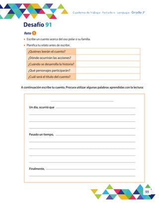 99
Cuaderno de trabajo - Período 3 - Lenguaje - 2° básicoCuaderno de trabajo - Período 4 - Lenguaje - Grado 3°
A continuación escribe tu cuento. Procura utilizar algunas palabras aprendidas con la lectura:
l	 Escribe un cuento acerca del oso polar o su familia.
l	 Planifica tu relato antes de escribir.
¿Quiénes leerán el cuento?
¿Dónde ocurrirán las acciones?
¿Cuándo se desarrolla la historia?
¿Qué personajes participarán?
¿Cuál será el título del cuento?
Un día, ocurrió que
Pasado un tiempo,
Finalmente,
Reto 1
Desafío 91
 