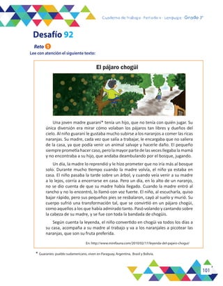 101
Cuaderno de trabajo - Período 3 - Lenguaje - 2° básicoCuaderno de trabajo - Período 4 - Lenguaje - Grado 3°
Lee con atención el siguiente texto:
El pájaro chogüi
Una joven madre guaraní* tenía un hijo, que no tenía con quién jugar. Su
única diversión era mirar cómo volaban los pájaros tan libres y dueños del
cielo. Al niño guaraní le gustaba mucho subirse a los naranjos a comer las ricas
naranjas. Su madre, cada vez que salía a trabajar, le encargaba que no saliera
de la casa, ya que podía venir un animal salvaje y hacerle daño. El pequeño
siempre prometía hacer caso, pero la mayor parte de las veces llegaba la mamá
y no encontraba a su hijo, que andaba deambulando por el bosque, jugando.
Un día, la madre lo reprendió y le hizo prometer que no iría más al bosque
solo. Durante mucho tiempo cuando la madre volvía, el niño ya estaba en
casa. El niño pasaba la tarde sobre un árbol, y cuando veía venir a su madre
a lo lejos, corría a encerrarse en casa. Pero un día, en lo alto de un naranjo,
no se dio cuenta de que su madre había llegado. Cuando la madre entró al
rancho y no lo encontró, lo llamó con voz fuerte. El niño, al escucharla, quiso
bajar rápido, pero sus pequeños pies se resbalaron, cayó al suelo y murió. Su
cuerpo sufrió una transformación tal, que se convirtió en un pájaro chogüi,
como aquellos a los que había admirado tanto. Pasó volando y cantando sobre
la cabeza de su madre, y se fue con toda la bandada de chogüis.
Según cuenta la leyenda, el niño convertido en chogüi va todos los días a
su casa, acompaña a su madre al trabajo y va a los naranjales a picotear las
naranjas, que son su fruta preferida.
En: http://www.minifauna.com/2010/02/17/leyenda-del-pajaro-chogui/
* Guaraníes: pueblo sudamericano, viven en Paraguay, Argentina, Brasil y Bolivia.
Reto 1
Desafío 92
 