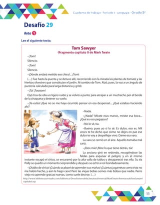 11
Cuaderno de trabajo - Período 3 - Lenguaje - Grado 5°
Tom Sawyer
(Fragmento capítulo I) de Mark Twain
–¡Tom!
Silencio.
–¡Tom!
Silencio.
–¡Dónde andará metido ese chico!... ¡Tom!
(…) Fue hasta la puerta y se detuvo allí, recorriendo con la mirada las plantas de tomate y las
hierbas silvestres que constituían el jardín. Ni sombra de Tom. Alzó, pues, la voz a un ángulo de
puntería calculado para larga distancia y gritó:
–¡Tú! ¡Toooom!
Oyó tras de ella un ligero ruido y se volvió a punto para atrapar a un muchacho por el borde
de la chaqueta y detener su vuelo.
–¡Ya estás! ¡Que no se me haya ocurrido pensar en esa despensa!... ¿Qué estabas haciendo
ahí?
–Nada.
–¿Nada? Mírate esas manos, mírate esa boca...
¿Qué es eso pegajoso?
–No lo sé, tía.
–Bueno; pues yo sí lo sé. Es dulce, eso es. Mil
veces te he dicho que como no dejes en paz ese
dulce te voy a despellejar vivo. Dame esa vara.
La vara se cernió en el aire. Aquello tomaba mal
cariz.
–¡Dios mío! ¡Mire lo que tiene detrás, tía!
La anciana giró en redondo, recogiéndose las
faldas para esquivar el peligro; y en el mismo
instante escapó el chico, se encaramó por la alta valla de tablas y desapareció tras ella. Su tía
Polly se quedó un momento sorprendida y después se echó a reír bondadosamente.
–¡Diablo de chico! ¡Cuándo acabaré de aprender sus mañas! ¡Cuántas jugarretas como ésta no
me habrá hecho, y aún le hago caso! Pero las viejas bobas somos más bobas que nadie. Perro
viejo no aprende gracias nuevas, como suele decirse. (…)
http://www.bibliotecasvirtuales.com/biblioteca/OtrosAutoresdelaLiteraturaUniversal/MarkTwain/AventurasdeTomSawyer/
capituloI.asp
Desafío 29
Reto 1
Lee el siguiente texto.
 
