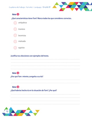 12
Cuaderno de trabajo - Período 3 - Lenguaje - Grado 5°
¿Qué habrías hecho tú en la situación de Tom? ¿Por qué?
¿Por qué Tom miente y engaña a su tía?
Justifica tus elecciones con ejemplos del texto.
antipático
travieso
bromista	
malvado
egoísta
¿Qué características tiene Tom? Marca todas las que consideres correctas.
Reto 2
Reto 3
Reto 4
 