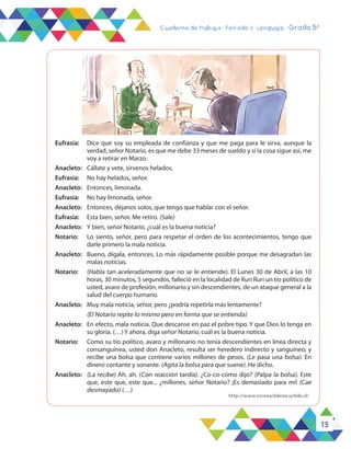 15
Cuaderno de trabajo - Período 3 - Lenguaje - Grado 5°
Eufrasia:	 Dice que soy su empleada de confianza y que me paga para le sirva, aunque la
verdad, señor Notario, es que me debe 33 meses de sueldo y si la cosa sigue así, me
voy a retirar en Marzo.
Anacleto:	 Cállate y vete, sírvenos helados.
Eufrasia:	 No hay helados, señor.
Anacleto:	 Entonces, limonada.
Eufrasia:	 No hay limonada, señor.
Anacleto:	 Entonces, déjanos solos, que tengo que hablar con el señor.
Eufrasia:	 Esta bien, señor. Me retiro. (Sale)
Anacleto:	 Y bien, señor Notario, ¿cuál es la buena noticia?
Notario:	 Lo siento, señor, pero para respetar el orden de los acontecimientos, tengo que
darle primero la mala noticia.
Anacleto:	 Bueno, dígala, entonces. Lo más rápidamente posible porque me desagradan las
malas noticias.
Notario:	 (Habla tan aceleradamente que no se le entiende). El Lunes 30 de Abril, a las 10
horas, 30 minutos, 5 segundos, falleció en la localidad de Ruri Ruri un tío político de
usted, avaro de profesión, millonario y sin descendientes, de un ataque general a la
salud del cuerpo humano.
Anacleto:	 Muy mala noticia, señor, pero ¿podría repetirla más lentamente?
	 (El Notario repite lo mismo pero en forma que se entienda)
Anacleto:	 En efecto, mala noticia. Que descanse en paz el pobre tipo. Y que Dios lo tenga en
su gloria. (…) Y ahora, diga señor Notario, cuál es la buena noticia.
Notario:	 Como su tío político, avaro y millonario no tenía descendientes en línea directa y
consanguínea, usted don Anacleto, resulta ser heredero indirecto y sanguíneo, y
recibe una bolsa que contiene varios millones de pesos. (Le pasa una bolsa). En
dinero contante y sonante. (Agita la bolsa para que suene). He dicho.
Anacleto:	 (La recibe) Ah, ah. (Con reacción tardía). ¿Co-co-cómo dijo? (Palpa la bolsa). Este
que, este que, este que... ¿millones, señor Notario? ¡Es demasiado para mí! (Cae
desmayado) (…)
http://www.escenachilena.uchile.cl/
 